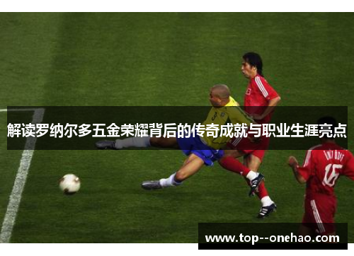 解读罗纳尔多五金荣耀背后的传奇成就与职业生涯亮点