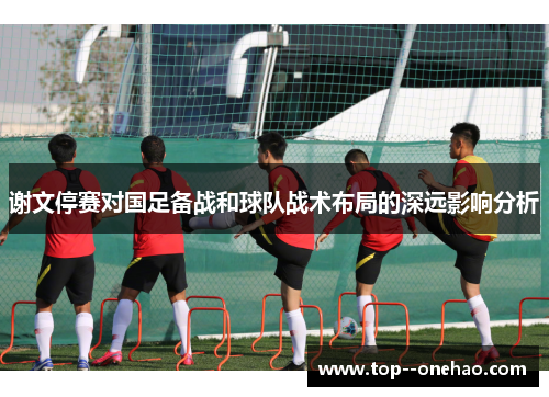 谢文停赛对国足备战和球队战术布局的深远影响分析 谢文停赛对国足备战和球队战术布局的深远影响分析