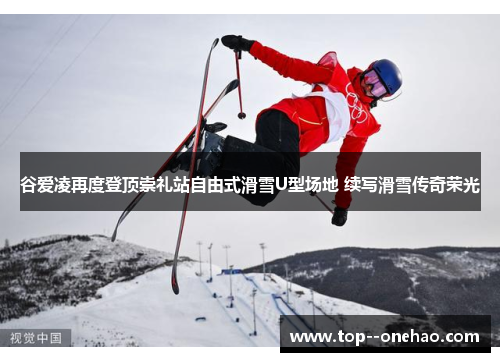 谷爱凌再度登顶崇礼站自由式滑雪U型场地 续写滑雪传奇荣光