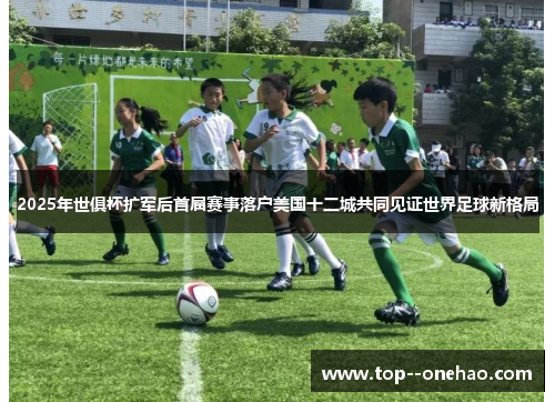 2025年世俱杯扩军后首届赛事落户美国十二城共同见证世界足球新格局 2025年世俱杯扩军后首届赛事落户美国十二城共同见证世界足球新格局