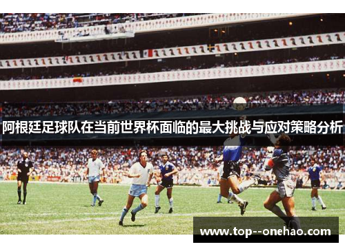 阿根廷足球队在当前世界杯面临的最大挑战与应对策略分析