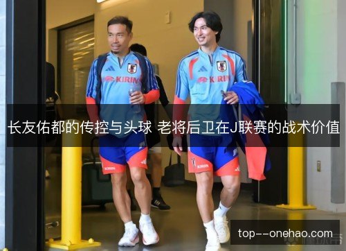 长友佑都的传控与头球 老将后卫在J联赛的战术价值 长友佑都的传控与头球 老将后卫在J联赛的战术价值